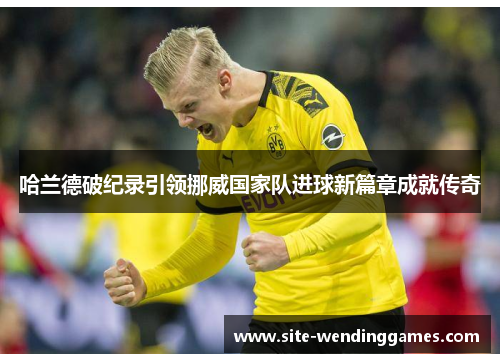 哈兰德破纪录引领挪威国家队进球新篇章成就传奇