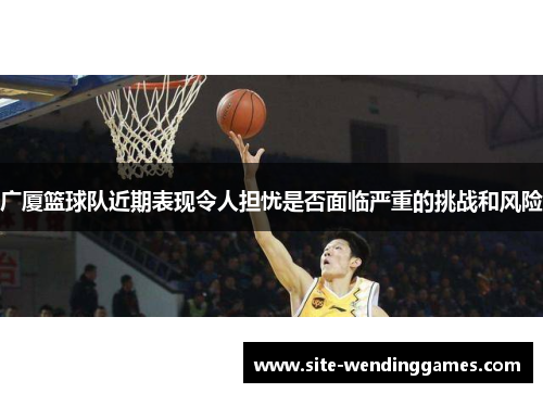 广厦篮球队近期表现令人担忧是否面临严重的挑战和风险