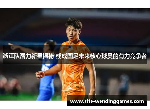 浙江队潜力新星揭秘 或成国足未来核心球员的有力竞争者