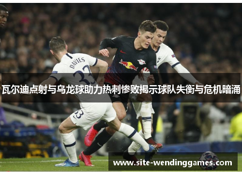 瓦尔迪点射与乌龙球助力热刺惨败揭示球队失衡与危机暗涌
