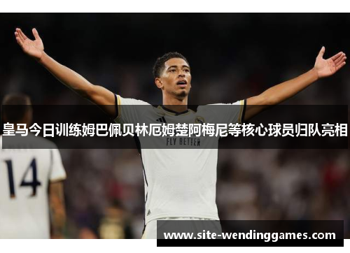 皇马今日训练姆巴佩贝林厄姆楚阿梅尼等核心球员归队亮相