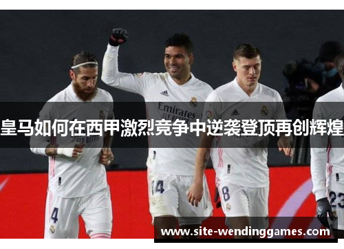 皇马如何在西甲激烈竞争中逆袭登顶再创辉煌