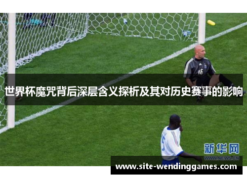 世界杯魔咒背后深层含义探析及其对历史赛事的影响