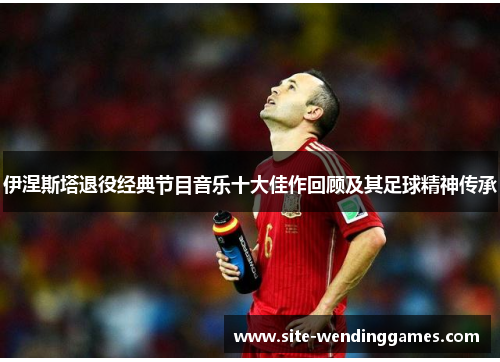 伊涅斯塔退役经典节目音乐十大佳作回顾及其足球精神传承