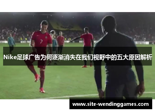 Nike足球广告为何逐渐消失在我们视野中的五大原因解析