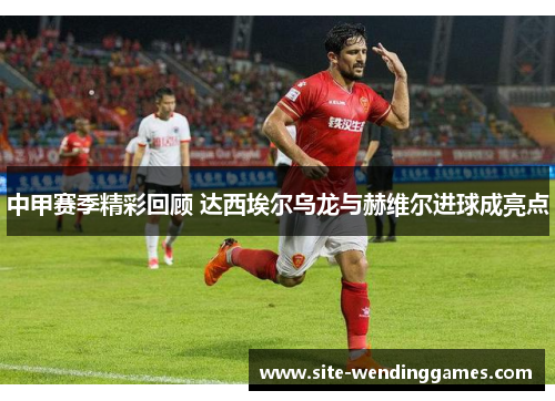 中甲赛季精彩回顾 达西埃尔乌龙与赫维尔进球成亮点