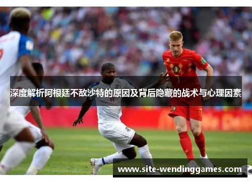 深度解析阿根廷不敌沙特的原因及背后隐藏的战术与心理因素