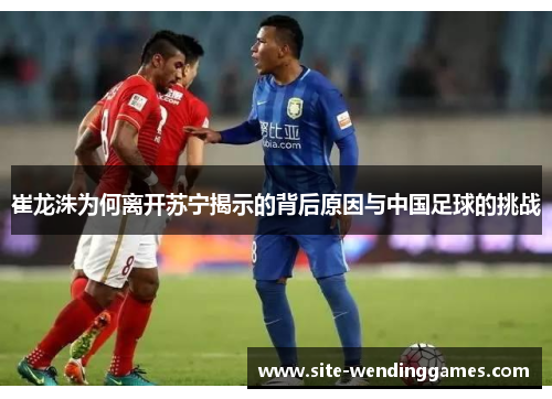 崔龙洙为何离开苏宁揭示的背后原因与中国足球的挑战
