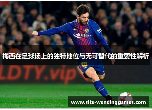 梅西在足球场上的独特地位与无可替代的重要性解析