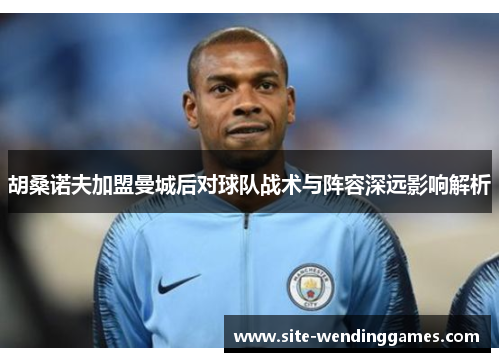 胡桑诺夫加盟曼城后对球队战术与阵容深远影响解析