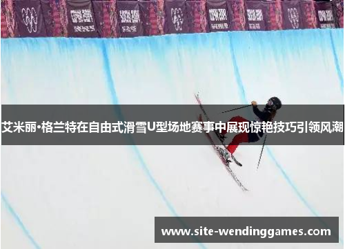 艾米丽·格兰特在自由式滑雪U型场地赛事中展现惊艳技巧引领风潮