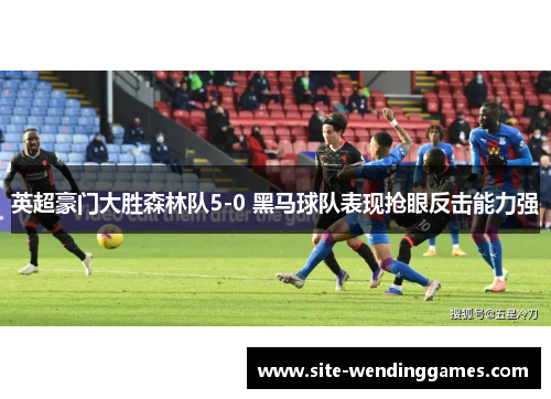 英超豪门大胜森林队5-0 黑马球队表现抢眼反击能力强
