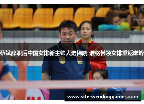 蔡斌辞职后中国女排新主帅人选揭晓 谁将带领女排重返巅峰