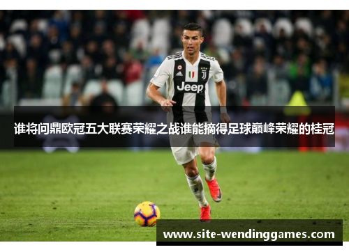 谁将问鼎欧冠五大联赛荣耀之战谁能摘得足球巅峰荣耀的桂冠