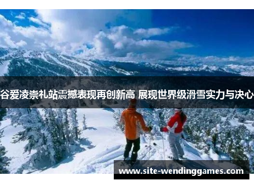 谷爱凌崇礼站震撼表现再创新高 展现世界级滑雪实力与决心