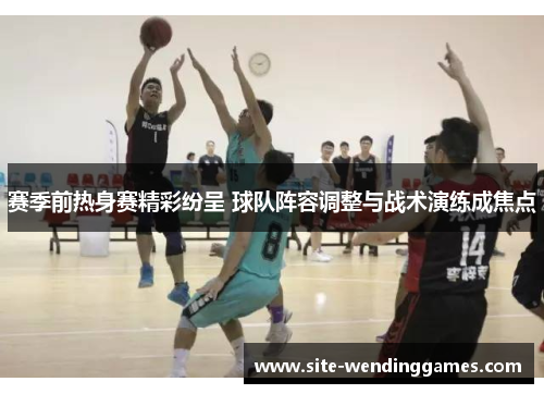 赛季前热身赛精彩纷呈 球队阵容调整与战术演练成焦点