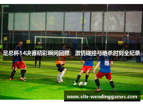 足总杯14决赛精彩瞬间回顾：激情碰撞与绝杀时刻全纪录