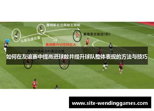 如何在友谊赛中提高进球数并提升球队整体表现的方法与技巧