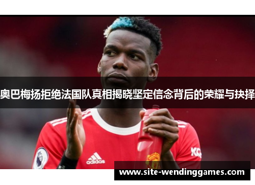 奥巴梅扬拒绝法国队真相揭晓坚定信念背后的荣耀与抉择