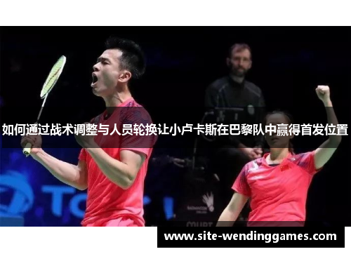 如何通过战术调整与人员轮换让小卢卡斯在巴黎队中赢得首发位置