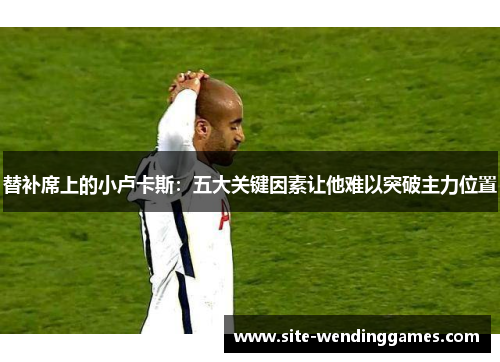 替补席上的小卢卡斯：五大关键因素让他难以突破主力位置
