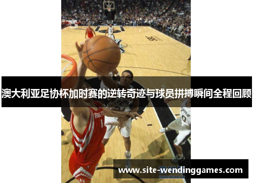 澳大利亚足协杯加时赛的逆转奇迹与球员拼搏瞬间全程回顾