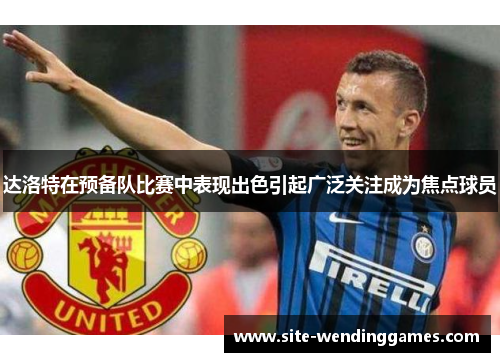 达洛特在预备队比赛中表现出色引起广泛关注成为焦点球员