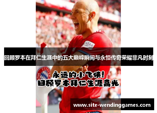 回顾罗本在拜仁生涯中的五大巅峰瞬间与永恒传奇荣耀非凡时刻