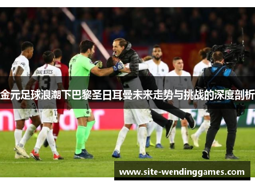 金元足球浪潮下巴黎圣日耳曼未来走势与挑战的深度剖析