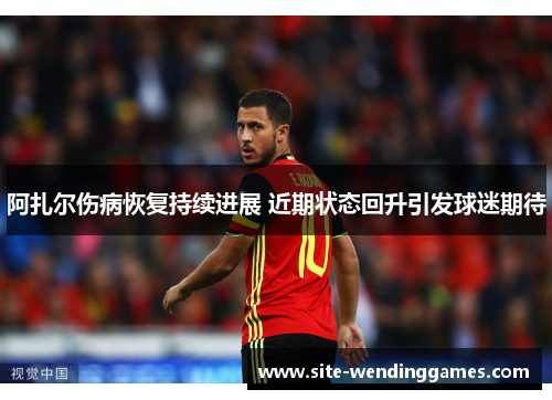 阿扎尔伤病恢复持续进展 近期状态回升引发球迷期待