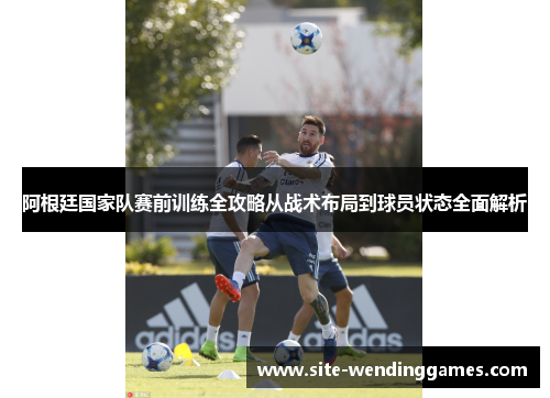 阿根廷国家队赛前训练全攻略从战术布局到球员状态全面解析