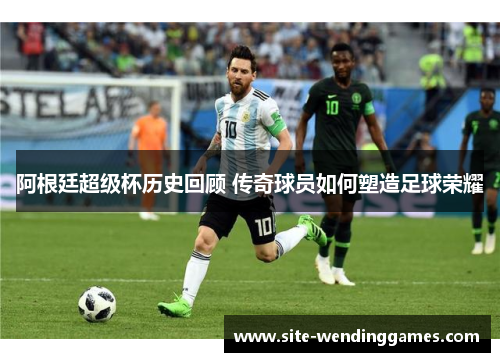 阿根廷超级杯历史回顾 传奇球员如何塑造足球荣耀