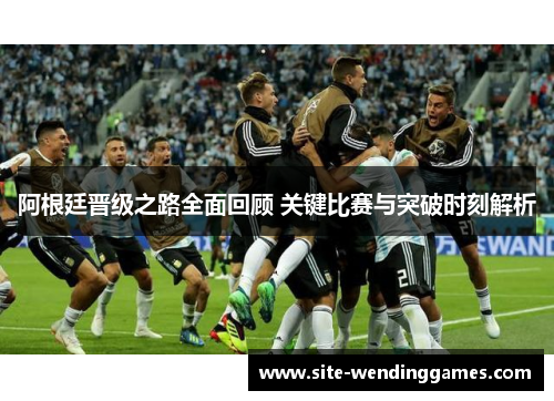 阿根廷晋级之路全面回顾 关键比赛与突破时刻解析