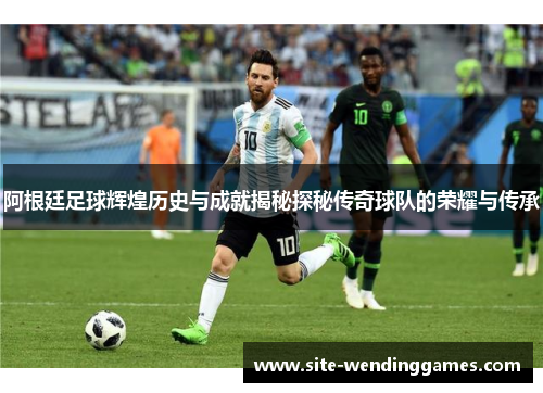 阿根廷足球辉煌历史与成就揭秘探秘传奇球队的荣耀与传承