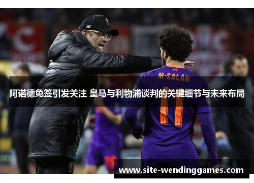 阿诺德免签引发关注 皇马与利物浦谈判的关键细节与未来布局