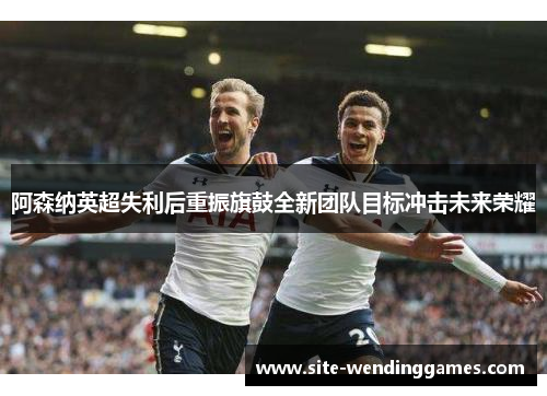阿森纳英超失利后重振旗鼓全新团队目标冲击未来荣耀