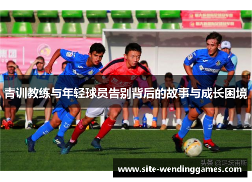 青训教练与年轻球员告别背后的故事与成长困境