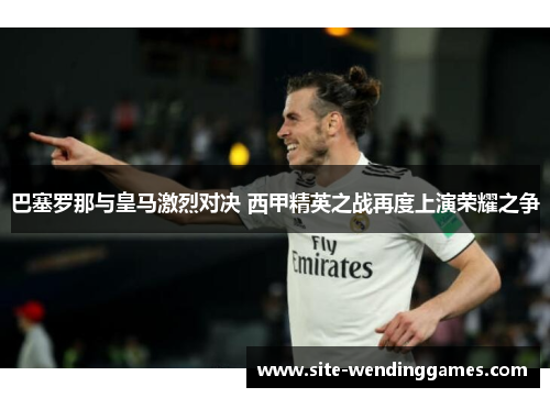 巴塞罗那与皇马激烈对决 西甲精英之战再度上演荣耀之争