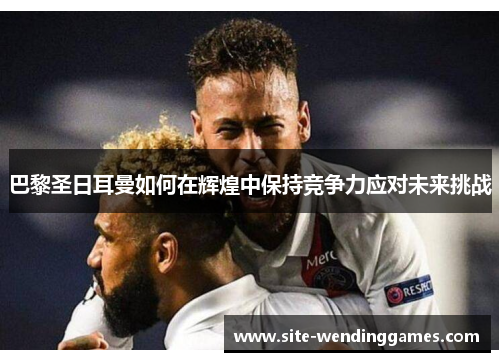 巴黎圣日耳曼如何在辉煌中保持竞争力应对未来挑战