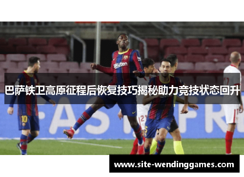 巴萨铁卫高原征程后恢复技巧揭秘助力竞技状态回升
