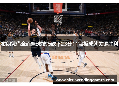 布朗凭借全面篮球技巧砍下23分11篮板成就关键胜利
