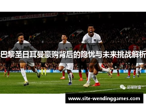 巴黎圣日耳曼豪购背后的隐忧与未来挑战解析