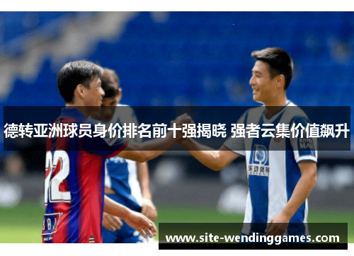 德转亚洲球员身价排名前十强揭晓 强者云集价值飙升