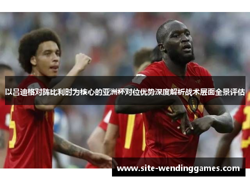 以吕迪格对阵比利时为核心的亚洲杯对位优势深度解析战术层面全景评估 以吕迪格对阵比利时为核心的亚洲杯对位优势深度解析战术层面全景评估