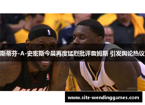 斯蒂芬-A-史密斯今晨再度猛烈批评詹姆斯 引发舆论热议