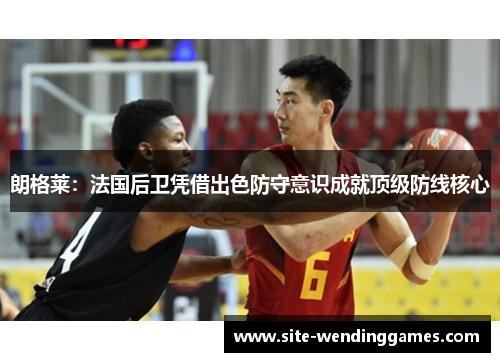 朗格莱：法国后卫凭借出色防守意识成就顶级防线核心