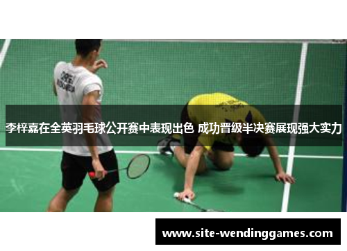 李梓嘉在全英羽毛球公开赛中表现出色 成功晋级半决赛展现强大实力