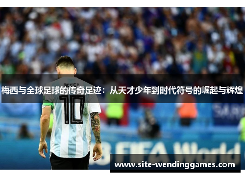 梅西与全球足球的传奇足迹：从天才少年到时代符号的崛起与辉煌