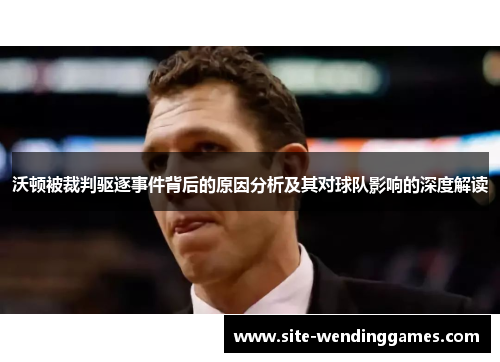 沃顿被裁判驱逐事件背后的原因分析及其对球队影响的深度解读