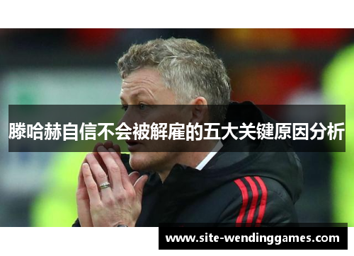 滕哈赫自信不会被解雇的五大关键原因分析